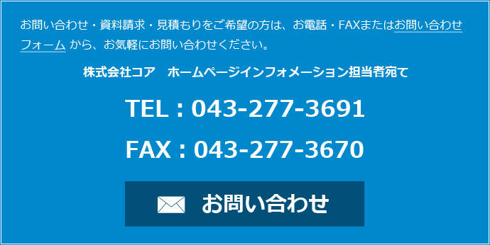 お問い合わせ・資料請求・見積もりをご希望の方は、お電話・FAXまたはお問い合わせフォームから、お気軽にお問い合わせください。 株式会社コア　ホームページインフォメーション担当者宛て TEL：043-277-3691 FAX：043-277-3670