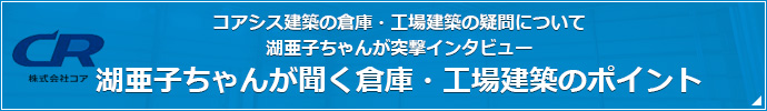 コアシス建築の倉庫・工場建築の疑問について 湖亜子ちゃんが突撃インタビュー 湖亜子ちゃんが聞く倉庫・工場建築のポイント